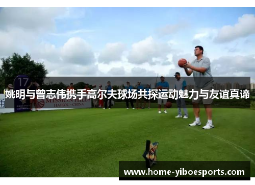 姚明与曾志伟携手高尔夫球场共探运动魅力与友谊真谛