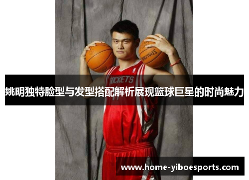 姚明独特脸型与发型搭配解析展现篮球巨星的时尚魅力